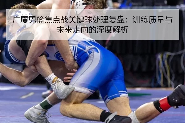 广厦男篮焦点战关键球处理复盘：训练质量与未来走向的深度解析（Kaiyun）