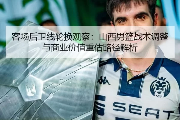 客场后卫线轮换观察：山西男篮战术调整与商业价值重估路径解析