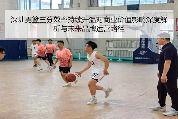 深圳男篮三分效率持续升温对商业价值影响深度解析与未来品牌运营路径