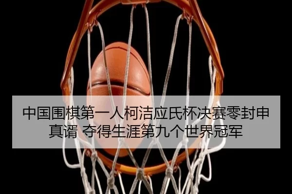 中国围棋第一人柯洁应氏杯决赛零封申真谞 夺得生涯第九个世界冠军（Kaiyun）
